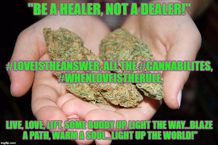 "BE A HEALER, NOT A DEALER!"; #LOVEISTHEANSWER, ALL THE #CANNABILITES, #WHENLOVEISTHERULE, LIVE, LOVE, LIFT, SOME BUDDY UP, LIGHT THE WAY...BLAZE A PATH, WARM A SOUL...LIGHT UP THE WORLD!" | image tagged in be a healer,not a dealer keep it cronic | made w/ Imgflip meme maker