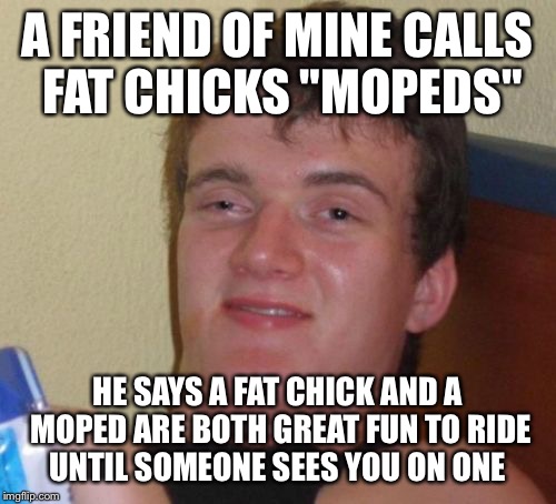 Moped madness  | A FRIEND OF MINE CALLS FAT CHICKS "MOPEDS"; HE SAYS A FAT CHICK AND A MOPED ARE BOTH GREAT FUN TO RIDE UNTIL SOMEONE SEES YOU ON ONE | image tagged in memes,10 guy,funny | made w/ Imgflip meme maker