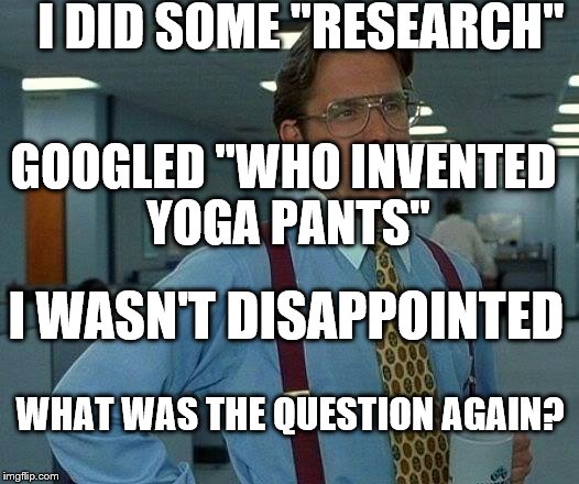 That Would Be Great Meme | I DID SOME "RESEARCH" I WASN'T DISAPPOINTED WHAT WAS THE QUESTION AGAIN? GOOGLED "WHO INVENTED YOGA PANTS" | image tagged in memes,that would be great | made w/ Imgflip meme maker