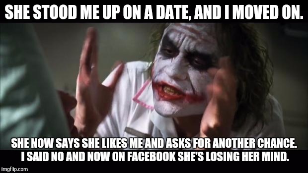 And everybody loses their minds Meme | SHE STOOD ME UP ON A DATE, AND I MOVED ON. SHE NOW SAYS SHE LIKES ME AND ASKS FOR ANOTHER CHANCE. I SAID NO AND NOW ON FACEBOOK SHE'S LOSING HER MIND. | image tagged in memes,and everybody loses their minds | made w/ Imgflip meme maker