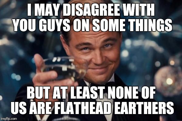 Leonardo Dicaprio Cheers Meme | I MAY DISAGREE WITH YOU GUYS ON SOME THINGS; BUT AT LEAST NONE OF US ARE FLATHEAD EARTHERS | image tagged in memes,leonardo dicaprio cheers | made w/ Imgflip meme maker