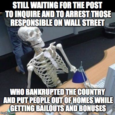 Still waiting Jo | STILL WAITING FOR THE POST TO INQUIRE AND TO ARREST THOSE RESPONSIBLE ON WALL STREET; WHO BANKRUPTED THE COUNTRY AND PUT PEOPLE OUT OF HOMES WHILE GETTING BAILOUTS AND BONUSES | image tagged in still waiting jo | made w/ Imgflip meme maker