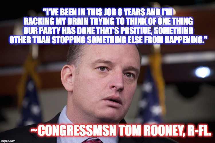 Nothing like being on the verge of the apocalypse to make republicans honest. | "I'VE BEEN IN THIS JOB 8 YEARS AND I'M RACKING MY BRAIN TRYING TO THINK OF ONE THING OUR PARTY HAS DONE THAT'S POSITIVE, SOMETHING OTHER THAN STOPPING SOMETHING ELSE FROM HAPPENING."; ~CONGRESSMSN TOM ROONEY, R-FL. | image tagged in gop,republican,tom rooney,resist,politics | made w/ Imgflip meme maker
