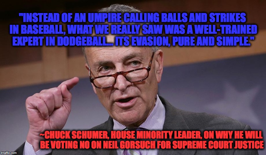 Supreme Court Justice nominee Neil Gorsuch gets "Chucked". | "INSTEAD OF AN UMPIRE CALLING BALLS AND STRIKES IN BASEBALL, WHAT WE REALLY SAW WAS A WELL-TRAINED EXPERT IN DODGEBALL... ITS EVASION, PURE AND SIMPLE."; ~CHUCK SCHUMER, HOUSE MINORITY LEADER, ON WHY HE WILL BE VOTING NO ON NEIL GORSUCH FOR SUPREME COURT JUSTICE | image tagged in chuck schumer,neil gorsuch,gop,republican,resist | made w/ Imgflip meme maker