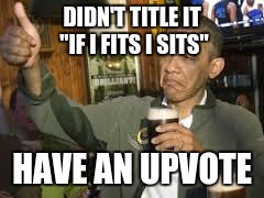 Go Home Obama, You're Drunk | DIDN'T TITLE IT "IF I FITS I SITS"; HAVE AN UPVOTE | image tagged in go home obama you're drunk | made w/ Imgflip meme maker