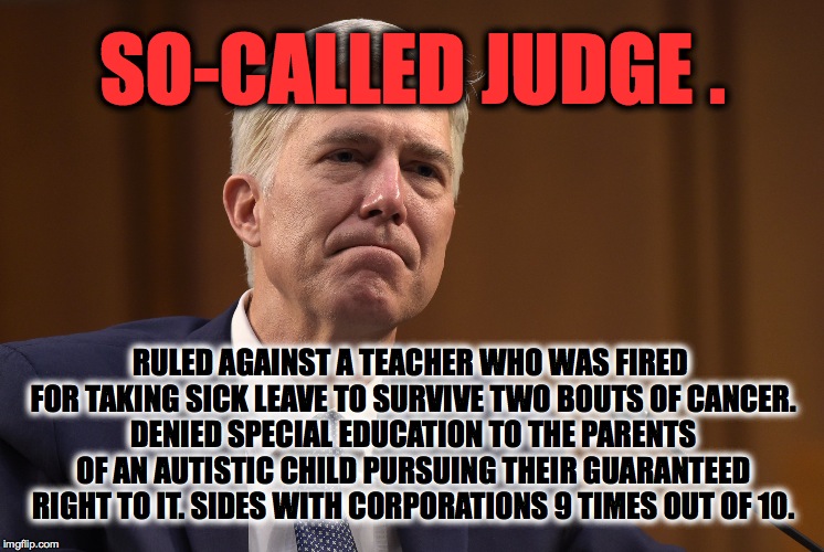 Imagine what our "Litigator-in-Chief" will do with an inside man on the Supreme Court! Call (202)225-3121 to get your rep's #! |  SO-CALLED JUDGE . RULED AGAINST A TEACHER WHO WAS FIRED FOR TAKING SICK LEAVE TO SURVIVE TWO BOUTS OF CANCER. DENIED SPECIAL EDUCATION TO THE PARENTS OF AN AUTISTIC CHILD PURSUING THEIR GUARANTEED RIGHT TO IT. SIDES WITH CORPORATIONS 9 TIMES OUT OF 10. | image tagged in neil gorsuch,supreme court,impeach,trump,republican | made w/ Imgflip meme maker