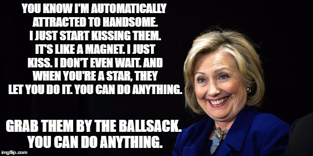 grab em' by.... | YOU KNOW I'M AUTOMATICALLY ATTRACTED TO HANDSOME. I JUST START KISSING THEM. IT'S LIKE A MAGNET. I JUST KISS. I DON'T EVEN WAIT. AND WHEN YOU'RE A STAR, THEY LET YOU DO IT. YOU CAN DO ANYTHING. GRAB THEM BY THE BALLSACK. YOU CAN DO ANYTHING. | image tagged in hillary,hillary clinton,grab them | made w/ Imgflip meme maker