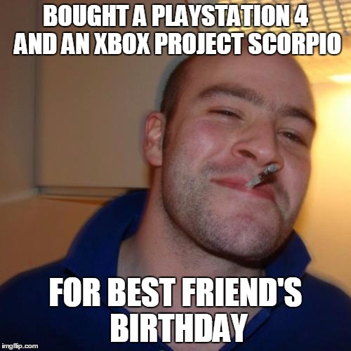 Good Guy Greg Meme | BOUGHT A PLAYSTATION 4 AND AN XBOX PROJECT SCORPIO; FOR BEST FRIEND'S BIRTHDAY | image tagged in memes,good guy greg | made w/ Imgflip meme maker
