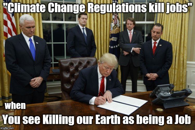 Trump Signing An Executive Order | "Climate Change Regulations kill jobs"; You see Killing our Earth as being a Job; when | image tagged in trump signing an executive order | made w/ Imgflip meme maker