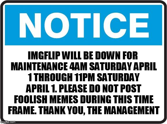 Notice | IMGFLIP WILL BE DOWN FOR MAINTENANCE 4AM SATURDAY APRIL 1 THROUGH 11PM SATURDAY APRIL 1. PLEASE DO NOT POST FOOLISH MEMES DURING THIS TIME FRAME. THANK YOU, THE MANAGEMENT | image tagged in notice,fake news,april fools | made w/ Imgflip meme maker