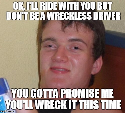 Wreck it and Ralph | OK, I'LL RIDE WITH YOU BUT DON'T BE A WRECKLESS DRIVER; YOU GOTTA PROMISE ME YOU'LL WRECK IT THIS TIME | image tagged in memes,10 guy | made w/ Imgflip meme maker