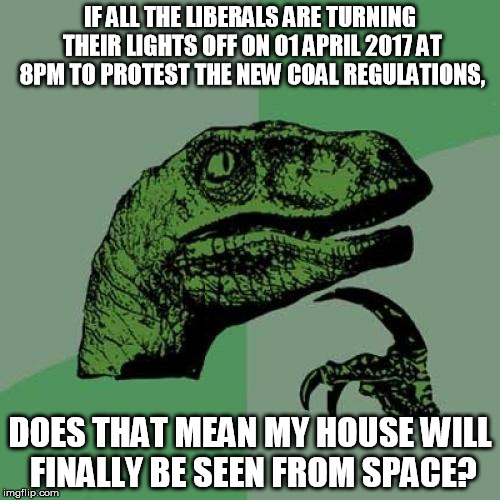 Philosoraptor | IF ALL THE LIBERALS ARE TURNING THEIR LIGHTS OFF ON 01 APRIL 2017 AT 8PM TO PROTEST THE NEW COAL REGULATIONS, DOES THAT MEAN MY HOUSE WILL FINALLY BE SEEN FROM SPACE? | image tagged in memes,philosoraptor | made w/ Imgflip meme maker