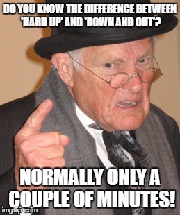 Back In My Day Meme | DO YOU KNOW THE DIFFERENCE BETWEEN 'HARD UP' AND 'DOWN AND OUT'? NORMALLY ONLY A COUPLE OF MINUTES! | image tagged in memes,back in my day | made w/ Imgflip meme maker