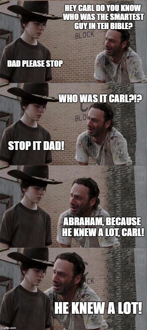 Rick and Carl Long | HEY CARL DO YOU KNOW WHO WAS THE SMARTEST GUY IN TEH BIBLE? DAD PLEASE STOP; WHO WAS IT CARL?!? STOP IT DAD! ABRAHAM, BECAUSE HE KNEW A LOT, CARL! HE KNEW A LOT! | image tagged in memes,rick and carl long | made w/ Imgflip meme maker