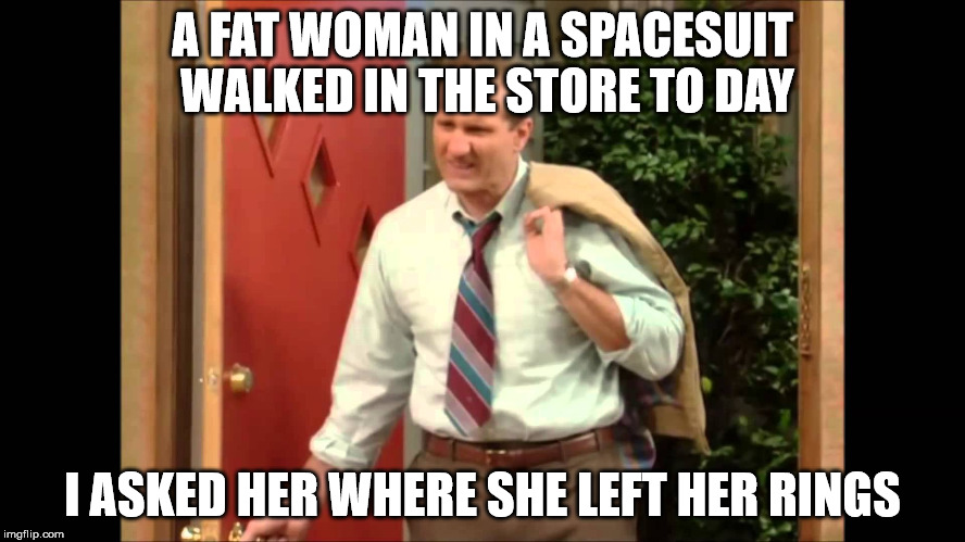 Al Bundy Coming Home | A FAT WOMAN IN A SPACESUIT WALKED IN THE STORE TO DAY I ASKED HER WHERE SHE LEFT HER RINGS | image tagged in al bundy coming home | made w/ Imgflip meme maker