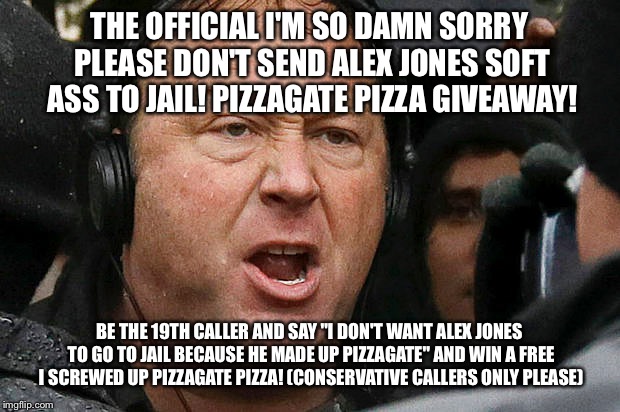 The Alternative facts but now I'm so sorry pizzagate pizza giveaway! | THE OFFICIAL I'M SO DAMN SORRY PLEASE DON'T SEND ALEX JONES SOFT ASS TO JAIL! PIZZAGATE PIZZA GIVEAWAY! BE THE 19TH CALLER AND SAY "I DON'T WANT ALEX JONES TO GO TO JAIL BECAUSE HE MADE UP PIZZAGATE" AND WIN A FREE I SCREWED UP PIZZAGATE PIZZA! (CONSERVATIVE CALLERS ONLY PLEASE) | image tagged in memes,funny | made w/ Imgflip meme maker