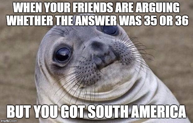 Awkward Moment Sealion Meme | WHEN YOUR FRIENDS ARE ARGUING WHETHER THE ANSWER WAS 35 OR 36; BUT YOU GOT SOUTH AMERICA | image tagged in memes,awkward moment sealion | made w/ Imgflip meme maker