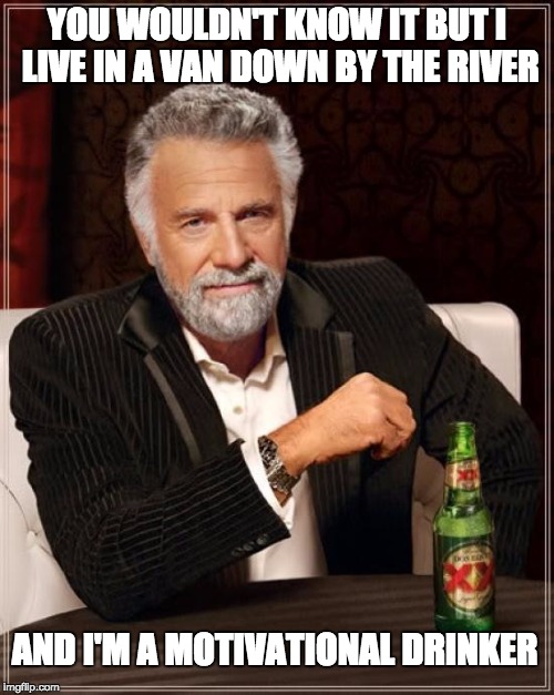 The Most Interesting Man In The World | YOU WOULDN'T KNOW IT BUT I LIVE IN A VAN DOWN BY THE RIVER; AND I'M A MOTIVATIONAL DRINKER | image tagged in memes,the most interesting man in the world | made w/ Imgflip meme maker