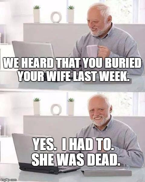 Hide the Pain Harold | WE HEARD THAT YOU BURIED YOUR WIFE LAST WEEK. YES.  I HAD TO.  SHE WAS DEAD. | image tagged in memes,hide the pain harold | made w/ Imgflip meme maker
