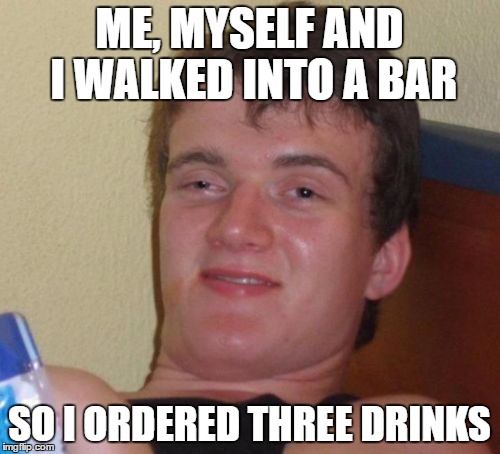 10 Guy Meme | ME, MYSELF AND I WALKED INTO A BAR SO I ORDERED THREE DRINKS | image tagged in memes,10 guy | made w/ Imgflip meme maker