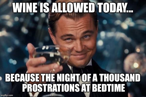 Leonardo Dicaprio Cheers | WINE IS ALLOWED TODAY... BECAUSE THE NIGHT OF A THOUSAND PROSTRATIONS AT BEDTIME | image tagged in memes,leonardo dicaprio cheers | made w/ Imgflip meme maker