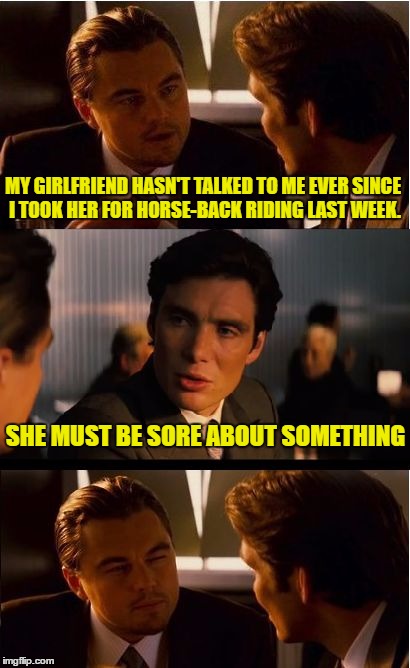 Inception Meme | MY GIRLFRIEND HASN'T TALKED TO ME EVER SINCE I TOOK HER FOR HORSE-BACK RIDING LAST WEEK. SHE MUST BE SORE ABOUT SOMETHING | image tagged in memes,inception | made w/ Imgflip meme maker