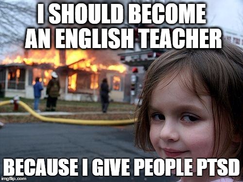 Disaster Girl Meme | I SHOULD BECOME AN ENGLISH TEACHER; BECAUSE I GIVE PEOPLE PTSD | image tagged in memes,disaster girl | made w/ Imgflip meme maker