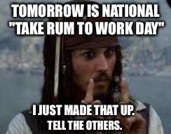 jack sparrow | TOMORROW IS NATIONAL "TAKE RUM TO WORK DAY"; I JUST MADE THAT UP. TELL THE OTHERS. | image tagged in jack sparrow | made w/ Imgflip meme maker