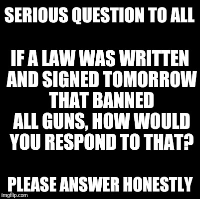 ? |  SERIOUS QUESTION TO ALL; IF A LAW WAS WRITTEN AND SIGNED TOMORROW THAT BANNED ALL GUNS, HOW WOULD YOU RESPOND TO THAT? PLEASE ANSWER HONESTLY | image tagged in blank,gun control,gun ban,social experiment,law | made w/ Imgflip meme maker