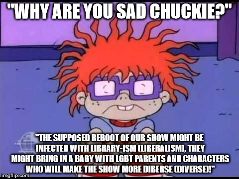 My only worry about the supposed Rugrats reboot. | "WHY ARE YOU SAD CHUCKIE?"; "THE SUPPOSED REBOOT OF OUR SHOW MIGHT BE INFECTED WITH LIBRARY-ISM (LIBERALISM), THEY MIGHT BRING IN A BABY WITH LGBT PARENTS AND CHARACTERS WHO WILL MAKE THE SHOW MORE DIBERSE (DIVERSE)!" | image tagged in sad chuckie rugrats | made w/ Imgflip meme maker