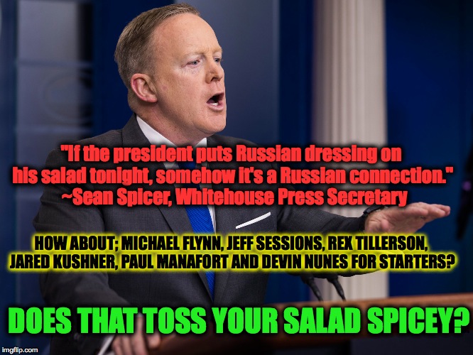 #spiceytossedsalad | "If the president puts Russian dressing on his salad tonight, somehow it's a Russian connection."  ~Sean Spicer, Whitehouse Press Secretary; HOW ABOUT; MICHAEL FLYNN, JEFF SESSIONS, REX TILLERSON, JARED KUSHNER, PAUL MANAFORT AND DEVIN NUNES FOR STARTERS? DOES THAT TOSS YOUR SALAD SPICEY? | image tagged in threat to our national secuirty,sean spicer,russia,michael flynn,jeff sessions | made w/ Imgflip meme maker