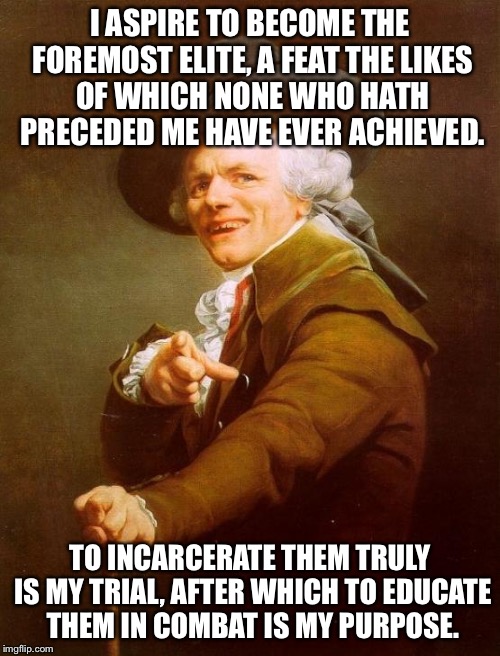 Joseph Ducreux Meme |  I ASPIRE TO BECOME THE FOREMOST ELITE, A FEAT THE LIKES OF WHICH NONE WHO HATH PRECEDED ME HAVE EVER ACHIEVED. TO INCARCERATE THEM TRULY IS MY TRIAL, AFTER WHICH TO EDUCATE THEM IN COMBAT IS MY PURPOSE. | image tagged in memes,joseph ducreux | made w/ Imgflip meme maker