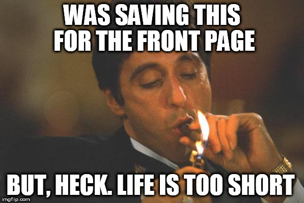 Scarface lights cigar | WAS SAVING THIS FOR THE FRONT PAGE; BUT, HECK. LIFE IS TOO SHORT | image tagged in scarface lights cigar | made w/ Imgflip meme maker