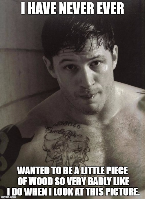 Tom Hardy | I HAVE NEVER EVER; WANTED TO BE A LITTLE PIECE OF WOOD SO VERY BADLY LIKE I DO WHEN I LOOK AT THIS PICTURE. | image tagged in tom hardy | made w/ Imgflip meme maker