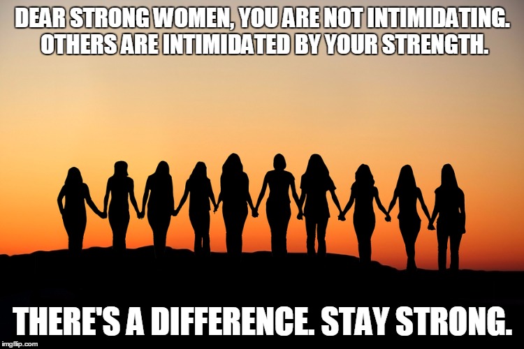 Women | DEAR STRONG WOMEN,
YOU ARE NOT INTIMIDATING. OTHERS ARE INTIMIDATED BY YOUR STRENGTH. THERE'S A DIFFERENCE. STAY STRONG. | image tagged in women | made w/ Imgflip meme maker