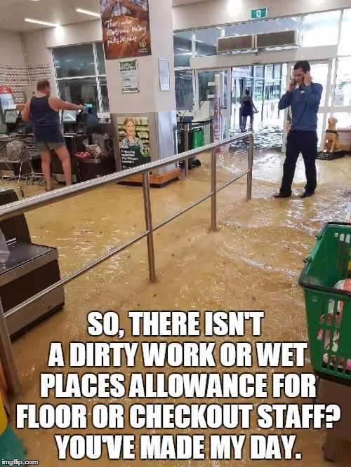 SO, THERE ISN'T A DIRTY WORK OR WET PLACES ALLOWANCE FOR FLOOR OR CHECKOUT STAFF? YOU'VE MADE MY DAY. | image tagged in woolies flooded | made w/ Imgflip meme maker