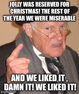 Back In My Day Meme | JOLLY WAS RESERVED FOR CHRISTMAS! THE REST OF THE YEAR WE WERE MISERABLE AND WE LIKED IT , DAMN IT! WE LIKED IT! | image tagged in memes,back in my day | made w/ Imgflip meme maker