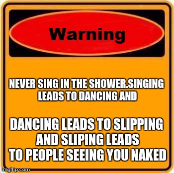 Warning Sign Meme | NEVER SING IN THE SHOWER.SINGING LEADS TO DANCING AND; DANCING LEADS TO SLIPPING AND SLIPING LEADS TO PEOPLE SEEING YOU NAKED | image tagged in memes,warning sign | made w/ Imgflip meme maker
