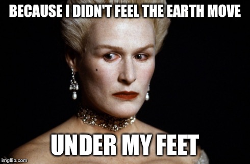 Meryl Streep | BECAUSE I DIDN'T FEEL THE EARTH MOVE UNDER MY FEET | image tagged in meryl streep | made w/ Imgflip meme maker