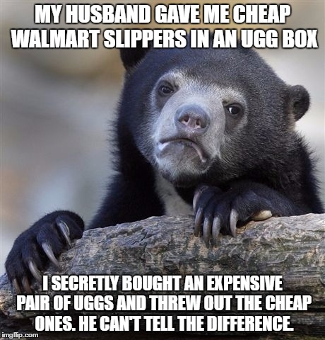 Confession Bear Meme | MY HUSBAND GAVE ME CHEAP WALMART SLIPPERS IN AN UGG BOX; I SECRETLY BOUGHT AN EXPENSIVE PAIR OF UGGS AND THREW OUT THE CHEAP ONES. HE CAN'T TELL THE DIFFERENCE. | image tagged in memes,confession bear | made w/ Imgflip meme maker