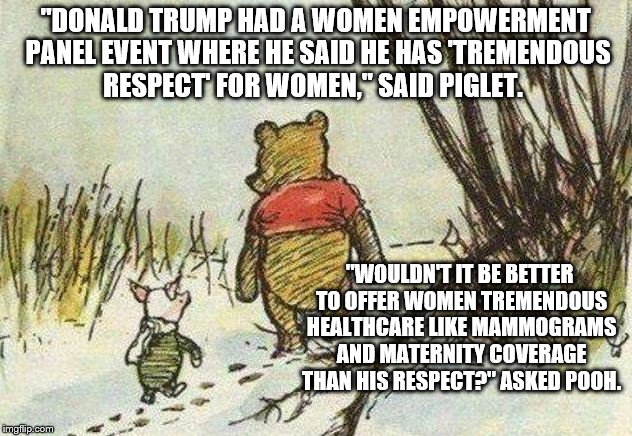 Pooh Piglet | "DONALD TRUMP HAD A WOMEN EMPOWERMENT PANEL EVENT WHERE HE SAID HE HAS 'TREMENDOUS RESPECT' FOR WOMEN," SAID PIGLET. "WOULDN'T IT BE BETTER TO OFFER WOMEN TREMENDOUS HEALTHCARE LIKE MAMMOGRAMS AND MATERNITY COVERAGE THAN HIS RESPECT?" ASKED POOH. | image tagged in pooh piglet | made w/ Imgflip meme maker