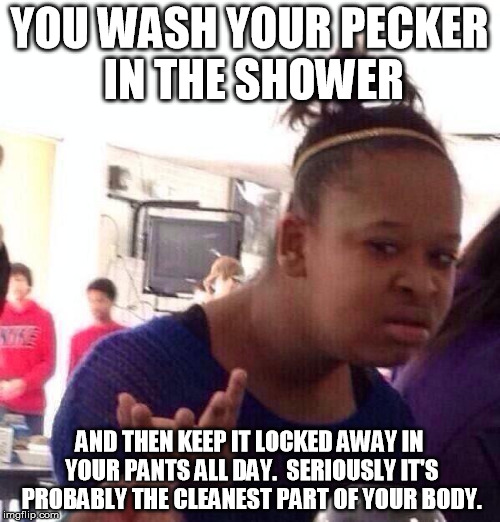Black Girl Wat Meme | YOU WASH YOUR PECKER IN THE SHOWER AND THEN KEEP IT LOCKED AWAY IN YOUR PANTS ALL DAY.  SERIOUSLY IT'S PROBABLY THE CLEANEST PART OF YOUR BO | image tagged in memes,black girl wat | made w/ Imgflip meme maker