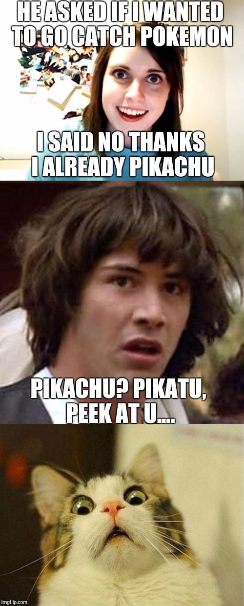 Pikachu... | HE ASKED IF I WANTED TO GO CATCH POKEMON; I SAID NO THANKS I ALREADY PIKACHU; PIKACHU? PIKATU, PEEK AT U.... | image tagged in overly attached girlfriend,conspiracy keanu,pokemon week,memes,surprised cat | made w/ Imgflip meme maker