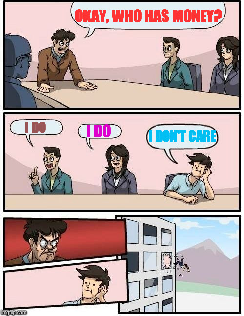 Boardroom Meeting Suggestion Meme | OKAY, WHO HAS MONEY? I DO; I DON'T CARE; I DO | image tagged in memes,boardroom meeting suggestion | made w/ Imgflip meme maker