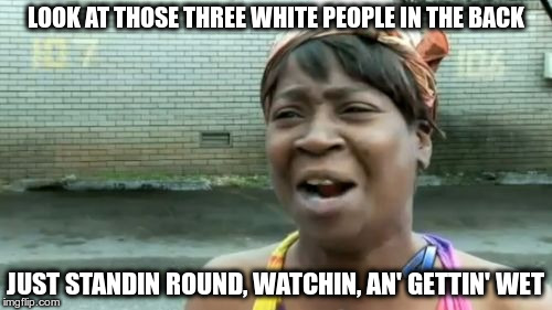 Ain't Nobody Got Time For That Meme | LOOK AT THOSE THREE WHITE PEOPLE IN THE BACK JUST STANDIN ROUND, WATCHIN, AN' GETTIN' WET | image tagged in memes,aint nobody got time for that | made w/ Imgflip meme maker