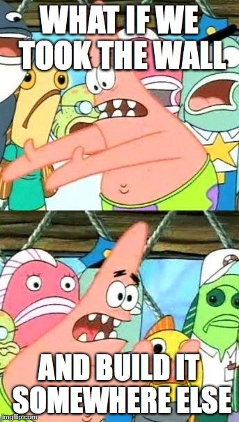 can we please do this? | WHAT IF WE TOOK THE WALL; AND BUILD IT SOMEWHERE ELSE | image tagged in memes,put it somewhere else patrick | made w/ Imgflip meme maker