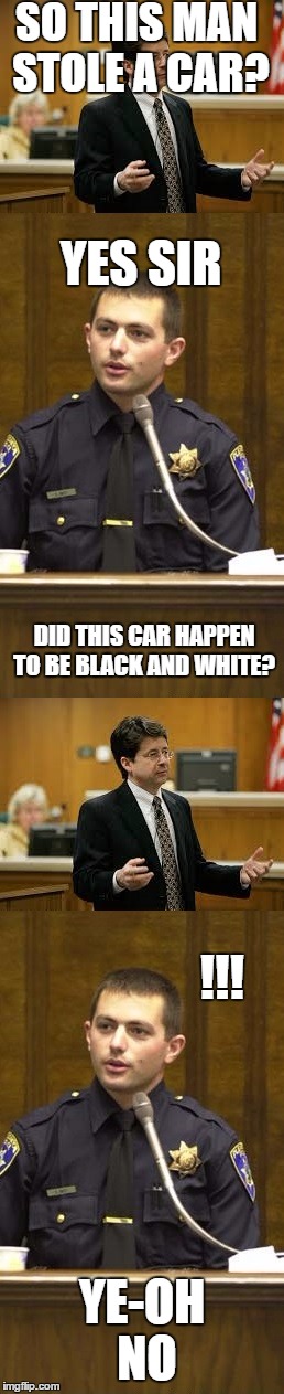 Lawyer and Cop testifying | SO THIS MAN STOLE A CAR? YES SIR; DID THIS CAR HAPPEN TO BE BLACK AND WHITE? !!! YE-OH NO | image tagged in lawyer and cop testifying | made w/ Imgflip meme maker