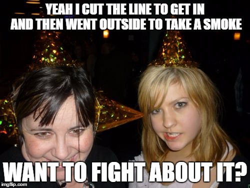Too Drunk At Party Tina |  YEAH I CUT THE LINE TO GET IN AND THEN WENT OUTSIDE TO TAKE A SMOKE; WANT TO FIGHT ABOUT IT? | image tagged in memes,too drunk at party tina | made w/ Imgflip meme maker