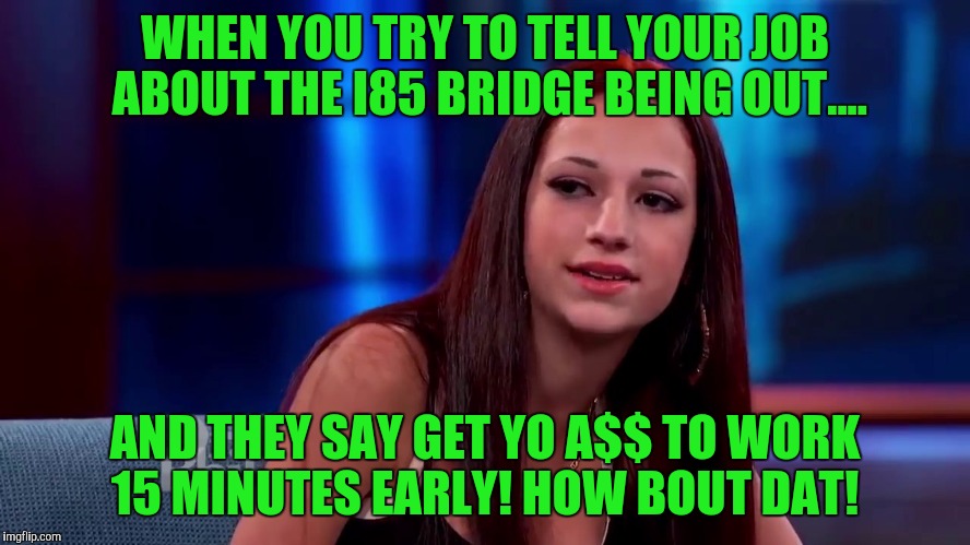 Catch me outside how bout dat | WHEN YOU TRY TO TELL YOUR JOB ABOUT THE I85 BRIDGE BEING OUT.... AND THEY SAY GET YO A$$ TO WORK 15 MINUTES EARLY!
HOW BOUT DAT! | image tagged in catch me outside how bout dat | made w/ Imgflip meme maker