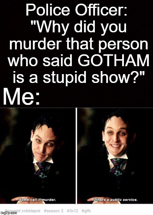 Police Officer: "Why did you murder that person who said GOTHAM is a stupid show?"; Me: | made w/ Imgflip meme maker